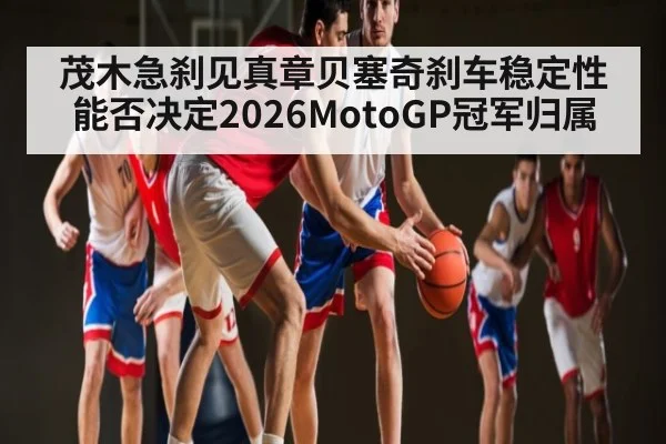茂木急刹见真章贝塞奇刹车稳定性能否决定2026MotoGP冠军归属