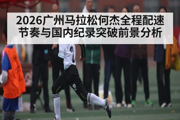 2026广州马拉松何杰全程配速节奏与国内纪录突破前景分析